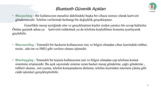Bluetooth Güvenlik Açıkları
• Bluejacking : Bir kullanıcının mesafesi dahilindeki başka bir cihaza isimsiz olarak kartvizit
göndermesidir. Telefon verilerinde herhangi bir değişiklik gerçekleşmez.
Genellikle mesaj içeriğinde olur ve gerçekleştiren kişiler sizden yaratıcı bir cevap beklerler.
Önüne geçmek adına ya kartviziti reddetmek ya da telefonu keşfedilmez konuma ayarlayarak
geçilebilir.
• Bluesnarfing : Yetenekli bir hackerin kullanıcının izni ve bilgisi olmadan cihaz üzerindeki rehber,
resim , takvim ve IMEI gibi verilere ulması işlemidir.
• Bluebugging : Yetenekli bir kişinin kullanıcının izni ve bilgisi olmadan cep telefonu komut
sistemine erişmesidir. Bu açık sayesinde sisteme sızan hacker mesaj gönderme, çağrı gönderme ,
rehberi okuma , not yazma, telefon konuşmalarını dinleme, telefon üzerinden internete çıkma gibi
ciddi işlemleri gerçekleştirebilir.
İçindekiler
10
 