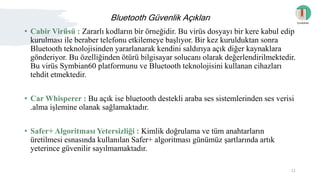 Bluetooth Güvenlik Açıkları
• Cabir Virüsü : Zararlı kodların bir örneğidir. Bu virüs dosyayı bir kere kabul edip
kurulması ile beraber telefonu etkilemeye başlıyor. Bir kez kurulduktan sonra
Bluetooth teknolojisinden yararlanarak kendini saldırıya açık diğer kaynaklara
gönderiyor. Bu özelliğinden ötürü bilgisayar solucanı olarak değerlendirilmektedir.
Bu virüs Symbian60 platformunu ve Bluetooth teknolojisini kullanan cihazları
tehdit etmektedir.
• Car Whisperer : Bu açık ise bluetooth destekli araba ses sistemlerinden ses verisi
.alma işlemine olanak sağlamaktadır.
• Safer+ Algoritması Yetersizliği : Kimlik doğrulama ve tüm anahtarların
üretilmesi esnasında kullanılan Safer+ algoritması günümüz şartlarında artık
yeterince güvenilir sayılmamaktadır.
İçindekiler
11
 