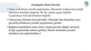 Karşılaşılan Genel Sorunlar
• Cihaz ve Kullanıcı kimlik doğrulaması. Bluetooth, kullanıcıların değil
cihazların kimliğini doğrular. Bu her zaman uygun değildir.
Uygulamaya özel düzeltmelere bağlıdır.
• Cihaza karşı Hizmete özel güvenlik. Cihazdaki tüm hizmetlere aynı
güvenlik politikasını (modu) uygulamanız gerekir.
• Bağlantı kurulduktan sonra, kalıcı olarak güvenli olduğu varsayılır.
(Çoğu uygulamada nadiren görülen, Master tarafından yeniden
müzakere için çağrılmadıkça.)
İçindekiler
15
 