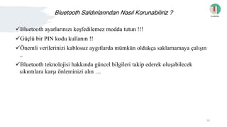 Bluetooth Saldırılarından Nasıl Korunabiliriz ?
Bluetooth ayarlarınızı keşfedilemez modda tutun !!!
Güçlü bir PIN kodu kullanın !!
Önemli verilerinizi kablosuz aygıtlarda mümkün oldukça saklamamaya çalışın
..
Bluetooth teknolojisi hakkında güncel bilgileri takip ederek oluşabilecek
sıkıntılara karşı önleminizi alın …
İçindekiler
16
 