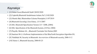 Kaynakça
• [1] Ozkan Gocer,Bluetooth Nedir?,08/02/2020
• [2] Cepkolik,Bluetooth Sembolunun Anlamı Ne?,13/02/2020
• [3] Olumlu Bak, Bluetoothun Calısma Prensipleri,11/07/2019
• [4] Bluetooth Guvenligi, Esra Güney ,13/11/2007
• [5] SIG, Bluetooth Specification Version 2.0 + EDR, [2004]
• [6] SIG, Specification of the Bluetooth System, [10-Nov-2004]
• [7] Özçelik, Mehmet Ali , ,Bluetooth Üzerinden Veri İletimi,2005
• [8] Saarinen M-J, A Software Implementation of the BlueTooth Encryption Algorithm E0;
• [9] Träskbäck M, Security in Bluetooth: An overview of Bluetooth security, 2000-11-2
• [10] Vainio J., Bluetooth Security, 2000-05-25
İçindekiler
18
 
