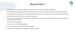 Bluetooth Nedir ?
• Bluetooth kablosuz haberleşmeyi sağlamak için 1994 yılında Ericson firması tarafından geliştirilmiştir.
• Son dönemlerde etkisi azaldı gibi görülse de hala önemli bir iletişim aracı olarak varlığını sürdüren bir iletişim kurma tekniğidir.
• Bluetooth kablosuz bir iletişim aracıdır. Entegre edildiği sistemlerlerde veri ve bilgi akışının hızlı bir şekilde gerçekleşmesini sağlar.
• Bluetooth yakın mesafelerde (10m) işe yarayan bir teknolojidir.
• Eğer iki cihaz arasındaki mesafe 10 m’den fazla ise Bluetooth ile veri aktarımı yapmak mümkün değilken farklı teknolojiler ile bu
mesafe artırılabilir. ( Beacon )
• 2.4 GHZ hızı ile iletişimi sağlar.
• Veri aktarım hızı 1-721 Mbps aralığındadır.
• Ses ve görüntü gibi farklı dosyaların aktarılmasını sağlar.
• Güçlü bir iletişim kaynağı olmasına rağmen enerji tüketimi düşüktür.
İçindekiler
3
 
