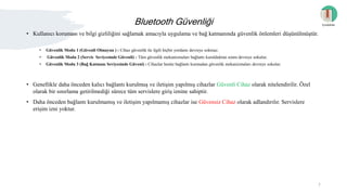 Bluetooth Güvenliği
• Kullanıcı koruması ve bilgi gizliliğini sağlamak amacıyla uygulama ve bağ katmanında güvenlik önlemleri düşünülmüştür.
• Güvenlik Modu 1 (Güvenli Olmayan ) : Cihaz güvenlik ile ilgili hiçbir yordamı devreye sokmaz.
• Güvenlik Modu 2 (Servis Seviyesinde Güvenli) : Tüm güvenlik mekanizmaları bağlantı kurulduktan sonra devreye sokulur.
• Güvenlik Modu 3 (Bağ Katmanı Seviyesinde Güveni) : Cihazlar henüz bağlantı kurmadan güvenlik mekanizmaları devreye sokulur.
• Genellikle daha önceden kalıcı bağlantı kurulmuş ve iletişim yapılmış cihazlar Güvenli Cihaz olarak nitelendirilir. Özel
olarak bir sınırlama getirilmediği sürece tüm servislere giriş iznine sahiptir.
• Daha önceden bağlantı kurulmamış ve iletişim yapılmamış cihazlar ise Güvensiz Cihaz olarak adlandırılır. Servislere
erişim izni yoktur.
İçindekiler
7
 