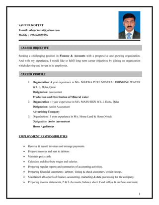 1
SAHEER KOTTAT
E-mail: saheerkottat@yahoo.com
Mobile : +974 66879576
Seeking a challenging position in Finance & Accounts with a progressive and growing organization.
And with my experience, I would like to fulfil long term career objectives by joining an organization
which develop and invest in its employees.
1. Organization: 4 year experience in M/s. MARWA PURE MINERAL DRINKING WATER
W.L.L, Doha, Qatar
Designation: Accountant
Production and Distribution of Mineral water
2. Organization : 1 year experience in M/s. MASS SIGN W.L.L Doha, Qatar
Designation: Assist Accountant
Advertising Company
3. Organization : 1 year experience in M/s. Home Land & Home Needs
Designation: Assist Accountant
Home Appliances
EMPLOYMENT RESPONSIBILITIES
 Receive & record invoices and arrange payments.
 Prepare invoices and sent to debtors
 Maintain petty cash.
 Calculate and distribute wages and salaries.
 Preparing regular reports and summaries of accounting activities.
 Preparing financial statements / debtors’ listing & check customers’ credit ratings.
 Maintained all aspects of finance, accounting, marketing & data processing for the company.
 Preparing income statements, P & L Accounts, balance sheet, Fund inflow & outflow statement,
CAREER OBJECTIVE
CAREER PROFILE
 