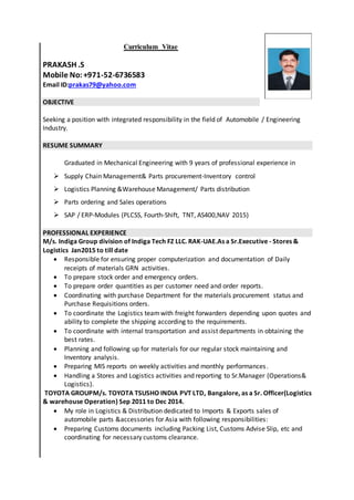 Curriculum Vitae
PRAKASH .S
Mobile No:+971-52-6736583
Email ID:prakas79@yahoo.com
OBJECTIVE
Seeking a position with integrated responsibility in the field of Automobile / Engineering
Industry.
RESUME SUMMARY
Graduated in Mechanical Engineering with 9 years of professional experience in
 Supply Chain Management& Parts procurement-Inventory control
 Logistics Planning &Warehouse Management/ Parts distribution
 Parts ordering and Sales operations
 SAP / ERP-Modules (PLCSS, Fourth-Shift, TNT, AS400,NAV 2015)
PROFESSIONAL EXPERIENCE
M/s. Indiga Group division of Indiga Tech FZ LLC. RAK-UAE.As a Sr.Executive - Stores &
Logistics Jan2015 to till date
 Responsible for ensuring proper computerization and documentation of Daily
receipts of materials GRN activities.
 To prepare stock order and emergency orders.
 To prepare order quantities as per customer need and order reports.
 Coordinating with purchase Department for the materials procurement status and
Purchase Requisitions orders.
 To coordinate the Logistics teamwith freight forwarders depending upon quotes and
ability to complete the shipping according to the requirements.
 To coordinate with internal transportation and assist departments in obtaining the
best rates.
 Planning and following up for materials for our regular stock maintaining and
Inventory analysis.
 Preparing MIS reports on weekly activities and monthly performances.
 Handling a Stores and Logistics activities and reporting to Sr.Manager (Operations&
Logistics).
TOYOTA GROUPM/s. TOYOTA TSUSHO INDIA PVT LTD, Bangalore, as a Sr. Officer(Logistics
& warehouse Operation) Sep 2011 to Dec 2014.
 My role in Logistics & Distribution dedicated to Imports & Exports sales of
automobile parts &accessories for Asia with following responsibilities:
 Preparing Customs documents including Packing List, Customs Advise Slip, etc and
coordinating for necessary customs clearance.
 