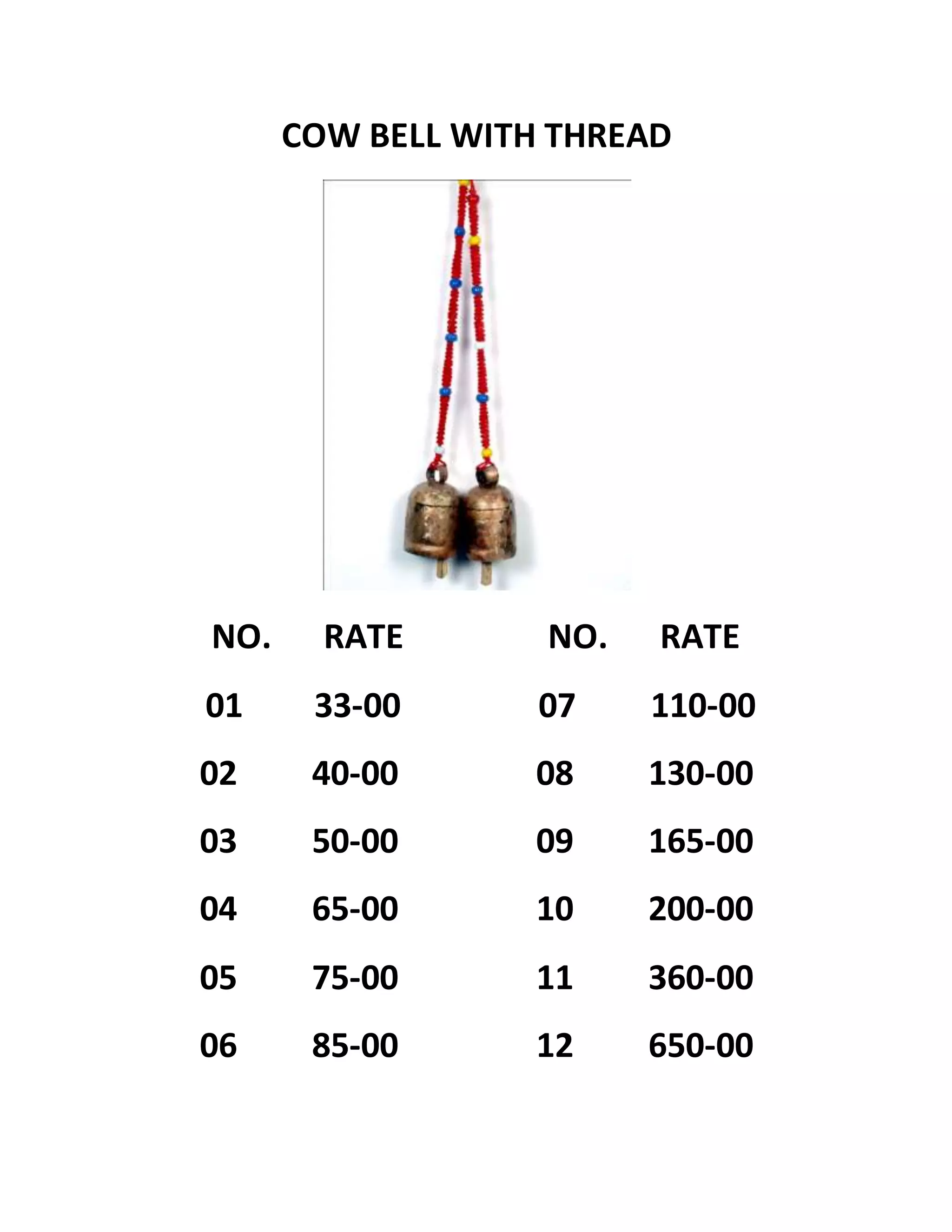 COW BELL WITH THREAD
NO. RATE NO. RATE
01 33-00 07 110-00
02 40-00 08 130-00
03 50-00 09 165-00
04 65-00 10 200-00
05 75-00 11 360-00
06 85-00 12 650-00
