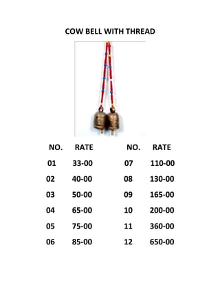 COW BELL WITH THREAD
NO. RATE NO. RATE
01 33-00 07 110-00
02 40-00 08 130-00
03 50-00 09 165-00
04 65-00 10 200-00
05 75-00 11 360-00
06 85-00 12 650-00
 