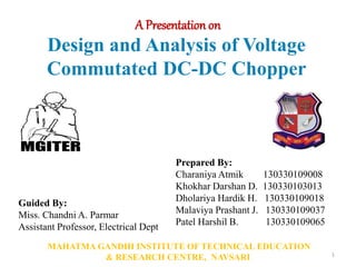 Design and Analysis of Voltage
Commutated DC-DC Chopper
1
Guided By:
Miss. Chandni A. Parmar
Assistant Professor, Electrical Dept
MAHATMA GANDHI INSTITUTE OF TECHNICAL EDUCATION
& RESEARCH CENTRE, NAVSARI
Prepared By:
Charaniya Atmik 130330109008
Khokhar Darshan D. 130330103013
Dholariya Hardik H. 130330109018
Malaviya Prashant J. 130330109037
Patel Harshil B. 130330109065
A Presentation on
 