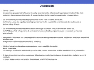 Discussioni
• Genere: Uomini
Una possibile spiegazione è la Reverse Casuality: le caratteristiche del settore attraggono determinati individui. Nelle
costruzioni ci sono solo uomini ai vertici. Si pensa che gli uomini hanno performance migliori in questo settore.
• Età inversamente proporzionale alla propensione al rischio e alla variabilità dei risultati.
Nell’America Latina ci si aspetta una certa propensione al rischio e variabilità, nonché crescita dei risultati, vista la
giovane età dei dirigenti.
• Età inversamente proporzionale all’innovazione. I manager più anziani sono più ancorati allo status quo.
Nell’APAC dove l’età e l’esperienza di carriera sono mediamente alte, per poter innovare è necessario un ricambio
generazionale.
• Background funzionale in una funzione periferica associato a maggiore diversificazione, propensione al rischio e complessità
amministrativa.
Background CEO America Latina Finanza (f. periferica)
• Il livello d’educazione è positivamente associato a minore variabilità dei risultati.
Alto in tutte le aree.
Gli uomini più educati sono mediamente più sicuri di sé, sarebbe interessante studiare la relazione con le performance.
• E’ stato dimostrato che un’ottima conoscenza del settore (es: insider) può portare ad altrettanti ottimi risultati in termini di
redditività.
La nostra analisi empirica nell’America Settentrionale e nell’APAC lo conferma.
 