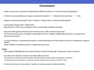 • Analisi cross-country: necessaria consapevolezza differenze culturali in un mondo sempre più globalizzato
• L’Oriente ha buone performance, bisogna considerare Occidente Oriente (Sinora solo Ovest Est)
• Giappone: Organizzazione piatta. Poteri + distribuiti. I dirigenti hanno < Discrezione Manageriale
• Unità d’analisi: Singolo CEO, «Effetto CEO».
Negli Stati Uniti i CEOs sono considerati i driver principali delle prestazioni d’impresa.
• Discrezione Manageriale influenzata dal momento storico e dalle condizioni del mercato.
Con la crescita del mercato, la maggiore disponibilità di risorse e maggiore stabilità della domanda ci si aspetta che la
discrezione aumenterà
• La cultura influenza i comportamenti dei leader: la durata dell’incarico nei Paesi Asiatici è sinonimo di esperienza e degna di
rispetto.
Infatti, nell’APAC l’anzianità di servizio è mediamente la più lunga.
Scopo
• Dare maggiore affidabilità alla teoria Upper Echelons a livello internazionale. (Ad oggi solo campioni occidentali)
• Una delle prime rilevazioni empiriche nel settore delle costruzioni.
(Il primo lavoro di questo tipo nel settore delle costruzioni italiano è stato condotto da Abatecola e Cristofaro
«Caratteristiche socio-demografiche e competenze distintive nella governance dei player immobiliari in Italia.)
• Gli studi sono recenti, ancora acerbi e i risultati non possono essere considerati definitivi.
Conclusioni
 
