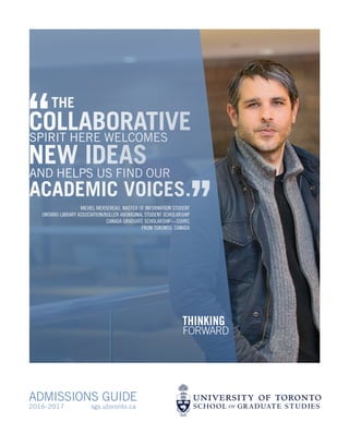 ADMISSIONS GUIDE
2016-2017 sgs.utoronto.ca
‘‘THE
COLLABORATIVE
NEW IDEAS
SPIRIT HERE WELCOMES
ACADEMIC VOICES.
’’MICHEL MERSEREAU, MASTER OF INFORMATION STUDENT
ONTARIO LIBRARY ASSOCIATION/BULLER ABORIGINAL STUDENT SCHOLARSHIP
CANADA GRADUATE SCHOLARSHIP—SSHRC
FROM TORONTO, CANADA
AND HELPS US FIND OUR
 