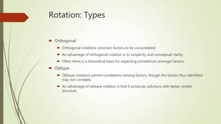 Rotation: Types
 Orthogonal
 Orthogonal rotations constrain factors to be uncorrelated.
 An advantage of orthogonal rotation is its simplicity and conceptual clarity.
 Often there is a theoretical basis for expecting correlations amongst factors.
 Oblique
 Oblique rotations permit correlations among factors, though the factors thus identified
may not correlate.
 An advantage of oblique rotation is that it produces solutions with better simple
structure.
 