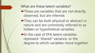 What are these latent variables?
These are variables that are not directly
observed, but are inferred.
They can be both physical or abstract in
nature and are commonly referred to as
hidden or hypothetical variables.
In the case of EFA latent variables
represent “shared” variance, or the
degree to which variables move together.
 