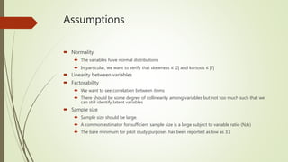 Assumptions
 Normality
 The variables have normal distributions
 In particular, we want to verify that skewness ≤ |2| and kurtosis ≤ |7|
 Linearity between variables
 Factorability
 We want to see correlation between items
 There should be some degree of collinearity among variables but not too much such that we
can still identify latent variables
 Sample size
 Sample size should be large.
 A common estimator for sufficient sample size is a large subject to variable ratio (N/k)
 The bare minimum for pilot study purposes has been reported as low as 3:1
 