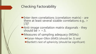 Checking Factorability
Inter-item correlations (correlation matrix) - are
there at least several sizable correlations e.g., >
|.5|?
Anti-image correlation matrix diagonals - they
should be > ~.5.
Measures of sampling adequacy (MSAs):
Kaiser-Meyer-Olkin (KMO) (should be .5) and
Bartlett's test of sphericity (should be significant)
 
