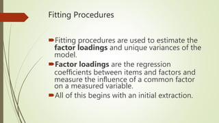 Fitting Procedures
Fitting procedures are used to estimate the
factor loadings and unique variances of the
model.
Factor loadings are the regression
coefﬁcients between items and factors and
measure the inﬂuence of a common factor
on a measured variable.
All of this begins with an initial extraction.
 