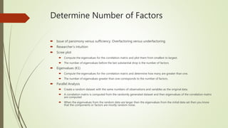 Determine Number of Factors
 Issue of parsimony versus sufficiency. Overfactoring versus underfactoring.
 Researcher’s intuition
 Scree plot
 Compute the eigenvalues for the correlation matrix and plot them from smallest to largest.
 The number of eigenvalues before the last substantial drop is the number of factors.
 Eigenvalues (K1)
 Compute the eigenvalues for the correlation matrix and determine how many are greater than one.
 The number of eigenvalues greater than one corresponds to the number of factors.
 Parallel Analysis
 Create a random dataset with the same numbers of observations and variables as the original data.
 A correlation matrix is computed from the randomly generated dataset and then eigenvalues of the correlation matrix
are computed
 When the eigenvalues from the random data are larger then the eigenvalues from the initial data set then you know
that the components or factors are mostly random noise.
 