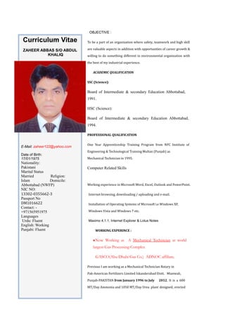 Curriculum Vitae
ZAHEER ABBAS S/O ABDUL
KHALIQ
E-Mail: zaheer122@yahoo.com
Date of Birth:
17/01/1975
Nationality:
Pakistani
Marital Status
Married Religion:
Islam Domicile:
Abbottabad (NWFP)
NIC NO:
13302-0355662-3
Passport No
DM1016622
Contact: -
+971565951975
Languages
Urdu: Fluent
English: Working
Punjabi: Fluent
OBJECTIVE :
To be a part of an organization where safety, teamwork and high skill
are valuable aspects in addition with opportunities of career growth &
willing to do something different in environmental organization with
the best of my industrial experience.
ACADEMIC QUALIFICATION
SSC (Science):
Board of Intermediate & secondary Education Abbottabad,
1991.
HSC (Science):
Board of Intermediate & secondary Education Abbottabad,
1994.
PROFESSIONAL QUALIFICATION
One Year Apprenticeship Training Program from NFC Institute of
Engineering & Technological Training Multan (Punjab) as
Mechanical Technician in 1995.
Computer Related Skills
Working experience in Microsoft Word, Excel, Outlook and PowerPoint.
Internet browsing, downloading / uploading and e-mail.
Installation of Operating Systems of Microsoft i.e Windows XP,
Windows Vista and Windows 7 etc.
Maximo 4.1.1, Internet Explorer & Lotus Notes
WORKING EXPERINCE :
•Now Working as A Mechanical Technician at world
largest Gas Processing Complex
GASCO(Abu Dhabi Gas Co.) ADNOC affiliate.
Previous I am working as a Mechanical Technician Rotary in
Pak-American Fertilizers Limited Iskanderabad Distt. Mianwali,
Punjab-PAKISTAN from January 1996 to July 2012. It is a 600
MT/Day Ammonia and 1050 MT/Day Urea plant designed, erected
 