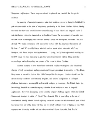 ISLAM’S RELATIONS TO OTHER RELIGIONS 11
Nangarhar, Afghanistan. These programs should be planned and curtailed for the specific
audience.
An example of a counterinsurgency using their religious power to shape the battlefield to
gain success would be the Sons of Iraq (SOI), specifically in the Anbar Province of Iraq. During
their time the SOI were able to use their understanding of local culture and religious views to
gain intelligence otherwise inaccessible to Coalition Forces. The government of Iraq also gives
the SOI credit in developing their national security forces and intelligence networks. The SOI
claimed “We made connections with people that worked with the American Department of
Defense…” and “We provided them with information about who’s a terrorist, who’s an
insurgent, and where they’re working-locations…” (Long, 2012) These operatives working for
the SOI would not have been able to gain this type of information without fitting in to the
surroundings and understanding the culture of the locals in Anbar Province.
Another example of how the modern battlefield requires the religious and educational
shaping of both conventional and unconventional forces is explained in an article by Alex Deep.
Deep stated in his article Hybrid War: Old Concept New Techniques: “Modern hybrid war that
simultaneously combines conventional, irregular, and terrorist components is a complex
challenge that requires an adaptable and versatile military to overcome. The United States has
increasingly focused on counterinsurgency doctrine in the wake of its wars in Iraq and
Afghanistan. However, insurgency alone is not the singular challenge against which the United
States must structure its military.” (Small Wars Journal). This is very telling to the use of
conventional military minded leaders fighting a war that requires an unconventional plan. Not to
take away from any of the force, but these are two totally different ways of fighting a war. With
engagements becoming smaller, the use of conventional forces along side their Special
 