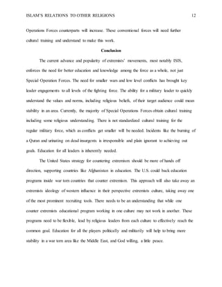 ISLAM’S RELATIONS TO OTHER RELIGIONS 12
Operations Forces counterparts will increase. These conventional forces will need further
cultural training and understand to make this work.
Conclusion
The current advance and popularity of extremists’ movements, most notably ISIS,
enforces the need for better education and knowledge among the force as a whole, not just
Special Operation Forces. The need for smaller wars and low level conflicts has brought key
leader engagements to all levels of the fighting force. The ability for a military leader to quickly
understand the values and norms, including religious beliefs, of their target audience could mean
stability in an area. Currently, the majority of Special Operations Forces obtain cultural training
including some religious understanding. There is not standardized cultural training for the
regular military force, which as conflicts get smaller will be needed. Incidents like the burning of
a Quran and urinating on dead insurgents is irresponsible and plain ignorant to achieving out
goals. Education for all leaders is inherently needed.
The United States strategy for countering extremism should be more of hands off
direction, supporting countries like Afghanistan in education. The U.S. could back education
programs inside war torn countries that counter extremism. This approach will also take away an
extremists ideology of western influence in their perspective extremists culture, taking away one
of the most prominent recruiting tools. There needs to be an understanding that while one
counter extremists educational program working in one culture may not work in another. These
programs need to be flexible, lead by religious leaders from each culture to effectively reach the
common goal. Education for all the players politically and militarily will help to bring more
stability in a war torn area like the Middle East, and God willing, a little peace.
 
