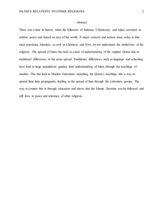 ISLAM’S RELATIONS TO OTHER RELIGIONS 2
Abstract
There was a time in history when the followers of Judaism, Christianity, and Islam coexisted in
relative peace and shared an area of the world. A major concern and serious issue today is that
most practicing Islamists, as well as Christians and Jews, do not understand the similarities of the
religions. The spread of Islam has lead to a lack of understanding of the original Quran due to
traditional differences in the areas spread. Traditional differences such as language and schooling
have lead to large populations gaining their understanding of Islam through the teachings of
another. This has lead to Muslim Extremists morphing the Quran’s teachings into a way to
spread their hate propaganda, leading to the spread of hate through the extremists groups. The
way to counter this is through education and shows that the Islamic Doctrine can be followed and
still lives in peace and tolerance of other religions.
 