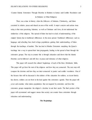 ISLAM’S RELATIONS TO OTHER RELIGIONS 3
Counter Islamic Extremism Through Doctrine in Relation to Justice and Conflict Resolution and
its Relation to Other Religions
There was a time in history when the followers of Judaism, Christianity, and Islam
coexisted in relative peace and shared an area of the world. A major concern and serious issue
today is that most practicing Islamists, as well as Christians and Jews, do not understand the
similarities of the religions. The spread of Islam has lead to a lack of understanding of the
original Quran due to traditional differences in the areas spread. Traditional differences such as
language and schooling have lead to large populations gaining their understanding of Islam
through the teachings of another. This has lead to Muslim Extremists morphing the Quran’s
teachings into a way to spread their hate propaganda, leading to the spread of hate through the
extremists groups. The way to counter this is through education and shows that the Islamic
Doctrine can be followed and still lives in peace and tolerance of other religions.
This paper will research the cultural beginnings of each of the three Abrahamic faiths.
This paper will go from the start of the religions and how they are connected. The next step will
compare the doctrine and how they are inter-connected in justice and conflict resolution. One of
the focuses that will be discussed is the relation of this education for soldiers, as recent history
has shown, soldiers are out front in the lead against this extremism agenda. Then the paper will
cover and examine what makes populations that are targeted by extremists and how that
extremists groups manipulate the religion’s doctrine to suit their needs. The final portion of the
paper will recommend and suggest means that society can counter these extremists through
education and understanding.
The Beginnings
 
