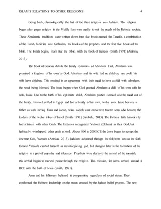 ISLAM’S RELATIONS TO OTHER RELIGIONS 4
Going back, chronologically the first of the three religions was Judaism. This religion
began after pagan religion in the Middle East was unable to suit the needs of the Hebraic society.
These Abrahamic traditions were written down into five books named the Tanakh, a combination
of the Torah, Nevi’im, and Kethuvim, the books of the prophets, and the first five books of the
bible. The Torah begins, much like the Bible, with the book of Genesis (Smith 1991) (Ambalu,
2013).
The book of Genesis details the family dynamics of Abraham. First, Abraham was
promised a kingdom of his own by God. Abraham and his wife had no children, nor could his
wife have children. This resulted in an agreement with their maid to have a child with Abraham,
the result being Ishmael. The issue began when God granted Abraham a child of his own with his
wife, Isaac. Due to the birth of his legitimate child, Abraham pushed Ishmael and the maid out of
the family. Ishmael settled in Egypt and had a family of his own, twelve sons. Isaac became a
father as well, having Esau and Jacob, twins. Jacob went on to have twelve sons who became the
leaders of the twelve tribes of Israel (Smith 1991) (Ambalu, 2013). The Hebraic faith historically
had a liaison with other Gods. The Hebrews recognized Yahweh (Elohim) as their God, but
habitually worshipped other gods as well. About 800 to 200 BCE the Jews began to accept the
one true God, Yahweh (Ambalu, 2013). Judaism advanced through the followers and as the faith
formed Yahweh exerted himself as an unforgiving god, but changed later in the formation of the
religion to a god of empathy and tolerance. Prophets were declared the arrival of the messiah;
this arrival began to marshal peace through the religion. This messiah, for some, arrived around 4
BCE with the birth of Jesus (Smith, 1991).
Jesus and his followers believed in compassion, regardless of social status. They
confronted the Hebrew leadership on the status created by the Judean belief process. The new
 