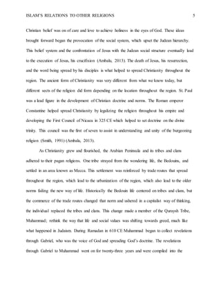 ISLAM’S RELATIONS TO OTHER RELIGIONS 5
Christian belief was on of care and love to achieve holiness in the eyes of God. These ideas
brought forward began the provocation of the social system, which upset the Judean hierarchy.
This belief system and the confrontation of Jesus with the Judean social structure eventually lead
to the execution of Jesus, his crucifixion (Ambalu, 2013). The death of Jesus, his resurrection,
and the word being spread by his disciples is what helped to spread Christianity throughout the
region. The ancient form of Christianity was very different from what we know today, but
different sects of the religion did form depending on the location throughout the region. St. Paul
was a lead figure in the development of Christian doctrine and norms. The Roman emperor
Constantine helped spread Christianity by legalizing the religion throughout his empire and
developing the First Council of Nicaea in 325 CE which helped to set doctrine on the divine
trinity. This council was the first of seven to assist in understanding and unity of the burgeoning
religion (Smith, 1991) (Ambalu, 2013).
As Christianity grew and flourished, the Arabian Peninsula and its tribes and clans
adhered to their pagan religions. One tribe strayed from the wondering life, the Bedouins, and
settled in an area known as Mecca. This settlement was reinforced by trade routes that spread
throughout the region, which lead to the urbanization of the region, which also lead to the older
norms failing the new way of life. Historically the Bedouin life centered on tribes and clans, but
the commerce of the trade routes changed that norm and ushered in a capitalist way of thinking,
the individual replaced the tribes and clans. This change made a member of the Quraysh Tribe,
Muhammad; rethink the way that life and social values was shifting towards greed, much like
what happened in Judaism. During Ramadan in 610 CE Muhammad began to collect revelations
through Gabriel, who was the voice of God and spreading God’s doctrine. The revelations
through Gabriel to Muhammad went on for twenty-three years and were compiled into the
 