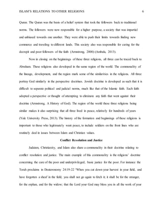 ISLAM’S RELATIONS TO OTHER RELIGIONS 6
Quran. The Quran was the basis of a belief system that took the followers back to traditional
norms. The followers were now responsible for a higher purpose, a society that was impartial
and unbiased towards one another. They were able to push their limits towards finding new
commerce and traveling to different lands. This society also was responsible for caring for the
decrepit and poor followers of the faith (Armstrong, 2000) (Ambalu, 2013).
Now in closing on the beginnings of these three religions, all three can be traced back to
Abraham. These religions also developed in the same region of the world. The commonality of
the lineage, development, and the region mark some of the similarities in the religions. All three
portray God similarly in the perspective doctrines. Jewish doctrine is developed as such that it is
difficult to separate political and judicial norms, much like that of the Islamic faith. Each faith
adopted a perspective or thought of attempting to eliminate any faith that went against their
doctrine (Armstrong, A History of God). The region of the world these three religions being
similar makes it also surprising that all three lived in peace, relatively for hundreds of years
(Yale University Press, 2013). The history of the formation and beginnings of these religions is
important to those who legitimately want peace, to include soldiers on the front lines who are
routinely deal in issues between Islam and Christian values.
Conflict Resolution and Justice
Judaism, Christianity, and Islam also share a commonality in their doctrine relating to
conflict resolution and justice. The main example of this commonality is the religions’ doctrine
concerning the care of the poor and underprivileged, basic justice for the poor. For instance the
Torah proclaims in Deuteronomy 24:19-22 “When you cut down your harvest in your field, and
have forgotten a sheaf in the field, you shall not go again to fetch it; it shall be for the stranger,
for the orphan, and for the widow; that the Lord your God may bless you in all the work of your
 