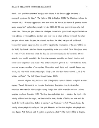 ISLAM’S RELATIONS TO OTHER RELIGIONS 7
hands... And you shall remember that you were a slave in the land of Egypt; therefore I
command you to do this thing.” (The Hebrew Bible in English, 2012). The Christians indicate in
Proverbs 14:31 “Whoever oppresses a poor man insults his Maker, but he who is generous to the
needy honors him” and another example in Luke 14:22-14 “He said also to the man who had
invited him, “When you give a dinner or a banquet, do not invite your friends or your brothers or
your relatives or rich neighbors, lest they also invite you in return and you be repaid. But when
you give a feast, invite the poor, the crippled, the lame, the blind, and you will be blessed,
because they cannot repay you. For you will be repaid at the resurrection of the just.” (Bible on
the Web). The Islamic faith has also the responsibility to the poor, called Zakat. The Quran states
in 17:26-27 “Give to the near of kin his due, and also to the needy and the wayfarers. Do not
squander your wealth wastefully; for those who squander wastefully are Satan's brothers, and
Satan is ever ungrateful to his Lord.” And further denounces greed in 9:71 “The believers, both
men and women, are allies of one another. They enjoin good, forbid evil, establish Prayer, pay
Zakah, and obey Allah and His Messenger. Surely Allah will show mercy to them. Allah is All-
Mighty, All-Wise” (The Holy Quran Search Engine, 2013)
All three religions also practice a form of forgiveness when a follower is slighted in some
manner. Though this paper is not covering forgiveness, forgiveness is a step in conflict
resolution. One must be able to forgive wrong doings from others to resolve an issue. Judean
scripture proclaims Jeremiah 50:20  ”In those days and at that time — declares the Lord — the
iniquity of Israel shall be sought, and there shall be none; the sins of Judah, and none shall be
found; for I will pardon those I allow to survive.” and Numbers 14:19-20 “Pardon, I pray, the
iniquity of this people according to Your great kindness, as You have forgiven this people ever
since Egypt. And the Lord said, ‘I pardon, as you have asked.’” (The Hebrew Bible in English,
 