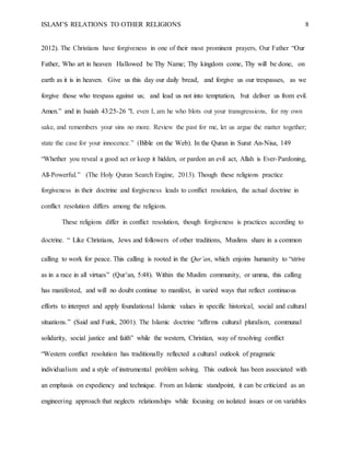 ISLAM’S RELATIONS TO OTHER RELIGIONS 8
2012). The Christians have forgiveness in one of their most prominent prayers, Our Father “Our
Father, Who art in heaven  Hallowed be Thy Name; Thy kingdom come, Thy will be done,  on
earth as it is in heaven.  Give us this day our daily bread,  and forgive us our trespasses,  as we
forgive those who trespass against us;  and lead us not into temptation,  but deliver us from evil.
Amen.” and in Isaiah 43:25-26 "I, even I, am he who blots out your transgressions, for my own
sake, and remembers your sins no more. Review the past for me, let us argue the matter together;
state the case for your innocence.” (Bible on the Web). In the Quran in Surat An-Nisa, 149
“Whether you reveal a good act or keep it hidden, or pardon an evil act, Allah is Ever-Pardoning,
All-Powerful.” (The Holy Quran Search Engine, 2013). Though these religions practice
forgiveness in their doctrine and forgiveness leads to conflict resolution, the actual doctrine in
conflict resolution differs among the religions.
These religions differ in conflict resolution, though forgiveness is practices according to
doctrine. “ Like Christians, Jews and followers of other traditions, Muslims share in a common
calling to work for peace. This calling is rooted in the Qur’an, which enjoins humanity to “strive
as in a race in all virtues” (Qur’an, 5:48). Within the Muslim community, or umma, this calling
has manifested, and will no doubt continue to manifest, in varied ways that reflect continuous
efforts to interpret and apply foundational Islamic values in specific historical, social and cultural
situations.” (Said and Funk, 2001). The Islamic doctrine “affirms cultural pluralism, communal
solidarity, social justice and faith” while the western, Christian, way of resolving conflict
“Western conflict resolution has traditionally reflected a cultural outlook of pragmatic
individualism and a style of instrumental problem solving. This outlook has been associated with
an emphasis on expediency and technique. From an Islamic standpoint, it can be criticized as an
engineering approach that neglects relationships while focusing on isolated issues or on variables
 