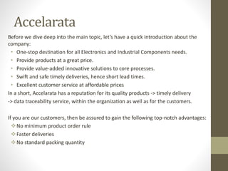 Accelarata
Before we dive deep into the main topic, let’s have a quick introduction about the
company:
• One-stop destination for all Electronics and Industrial Components needs.
• Provide products at a great price.
• Provide value-added innovative solutions to core processes.
• Swift and safe timely deliveries, hence short lead times.
• Excellent customer service at affordable prices
In a short, Accelarata has a reputation for its quality products -> timely delivery
-> data traceability service, within the organization as well as for the customers.
If you are our customers, then be assured to gain the following top-notch advantages:
No minimum product order rule
Faster deliveries
No standard packing quantity
 