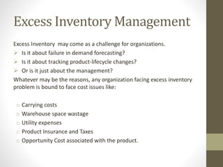 Excess Inventory Management
Excess Inventory may come as a challenge for organizations.
 Is it about failure in demand forecasting?
 Is it about tracking product-lifecycle changes?
 Or is it just about the management?
Whatever may be the reasons, any organization facing excess inventory
problem is bound to face cost issues like:
o Carrying costs
o Warehouse space wastage
o Utility expenses
o Product Insurance and Taxes
o Opportunity Cost associated with the product.
 