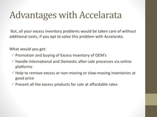 Advantages with Accelarata
But, all your excess inventory problems would be taken care of without
additional costs, if you opt to solve this problem with Accelarata.
What would you get:
Promotion and buying of Excess Inventory of OEM’s
Handle International and Domestic after-sale processes via online
platforms
Help to remove excess or non-moving or slow-moving inventories at
good price
Present all the excess products for sale at affordable rates
 