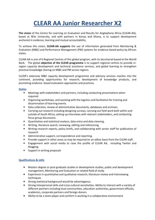 CLEAR AA Junior Researcher X2
The vision of the Centre for Learning on Evaluation and Results for Anglophone Africa (CLEAR-AA),
based at Wits University, and with partners in Kenya and Ghana, is to support development
anchored in evidence, learning and mutual accountability.
To achieve this vision, CLEAR-AA supports the use of information generated from Monitoring &
Evaluation (M&E) and Performance Management (PM) systems for evidence-based policy by African
states.
CLEAR-AA is one of 6 Regional Centres of this global program, with its Secretariat based at the World
Bank. The global objective of the CLEAR programme is to support regional centres to provide in-
region capacity development and technical assistance services, and global learning to strengthen
practical knowledge-sharing on M&E and PM across regions.
CLEAR’s extensive M&E capacity development programme and advisory services reaches into the
continent, providing opportunities for research, development of knowledge products, and
promoting evidence- based evaluation approaches and practices.
Duties
• Meetings with stakeholders and partners, including conducting presentations when
required.
• Organising workshops, and assisting with the logistics and facilitation for training and
dissemination of learning events.
• Data collection, review of administrative documents, databases and archives.
• Carrying out research including designing surveys, carrying out field work both within and
outside of South Africa, setting up interviews with relevant stakeholders, and conducting
focus group discussions.
• Quantitative and statistical analysis, data entry and data cleaning.
• Writing, literature search, reviewing, editing and referencing.
• Writing research reports, policy briefs, and collaborating with senior staff for publication of
research
• Administrative support, correspondence and reporting.
• Provide support in other areas as may be required on an adhoc basis from the CLEAR staff.
• Engagement with social media to raise the profile of CLEAR AA, including Twitter and
blogging;
• Support in writing proposals
Qualifications & skills
•••• Masters degree or post-graduate studies in development studies, public and development
management, Monitoring and Evaluation or related field of study.
•••• Experience in quantitative and qualitative research, literature review and interviewing
techniques.
•••• Strong statistical background would be advantageous.
•••• Strong interpersonal skills and cross-cultural sensitivities. Ability to interact with a variety of
different partners including local communities, education authorities, government officials,
academics, corporate partners and foreign donors.
•••• Ability to be a team player and comfort in working in a collaborative environment
 