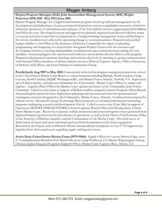Page 4 of 4
Work (571) 468-7375 Email: maggiearnberg@gmail.com
Maggie Arnberg
Deputy Program Manager, DoD, Joint Ammunition Management System, MSC, Wright
Patterson AFB, OH May 1992-June 2001
Deputy Program Manager for Congressional interest program involving software management for the
development and deployment of joint automated information system to standardize inventory control for
wholesale operations of ammunition and ordnance of the four military services (approximate $160 Million
total lifecycle cost). Developed concept and aggressively planned, organized and directed effective teams
to execute activities to meet Service requirements. Energized change management teams and briefings to
the service members most affected by upcoming change in system procedures. Prepared and justified
budget exhibits to the Office of the Secretary of Defense Comptroller for inputs to planning,
programming and budgeting. Co-chaired three Integrated Product Teams with the customer and
developing contractor, ensuring rapid problem resolution and open communications among all team
members. Assessed program risk and instituted corrective action before adverse effects to the program.
Prepared and presented numerous briefings and worked cohesively by ensuring on-going communication
with General Officer members of all four military services, Defense Logistics Agency, Office of Secretary
of Defense staff offices, and Joint Ordnance Commanders Group.
Parallel path: Aug 1987 to May 2001: Concurrently with civilian program management positions, served
in the United States Marine Corps Reserve; various locations including Raleigh, North Carolina, Camp
Lejeune, North Carolina, HQMC Washington DC, and Marine Forces Atlantic, Norfolk, VA. Supervised
up to 8 direct reports, and platoon commander for 45 personnel. Marine Corps Officer in supply and
logistics. Logistics Plans Officer for Marine Corps operational forces to the Commander, Joint Forces
Command. Called to active duty in support of Balkan conflict, assigned as head of Logistics Plans Branch.
Assessed logistics plans for force deployment planning and execution activities for operational and
contingency missions designated to the Commander, Marine Forces, Atlantic. Conducted assessments for
military use for Advanced Concept Technology Demonstrations on advanced information technology
programs undergoing research and development (LtCol). Called to active duty (Capt-Maj) in support of
Operations DESERT SHIELD/STORM as Senior Logistics Watch Officer for Headquarters, United
States Marine Corps. Received, evaluated, staffed, monitored and answered logistics issues generated from
deployed/deploying forces involved in theater of operations, as well as Joint Chiefs of Staff actions, Office
of the Secretary of Defense inquiries, and the Commandant of the Marine Corps. Provided status of
deployment of major end items and monitored accelerated acquisition cycleof new equipment.
Researched, developed, and coordinated official correspondence in response to over 175 Congressional
inquiries from their constituents regarding supply and logistics issues.
Active Duty-United States Marine Corps (1979-1984): Supply Officer for various Marine Corps units:
9th
Communications Battalion First Marine Division, Camp Pendleton, CA; Marine Wing Support Group,
Okinawa Japan; Integrated Logistics Support Officer, Marine Corps Logistics Base, Albany, GA.
 
