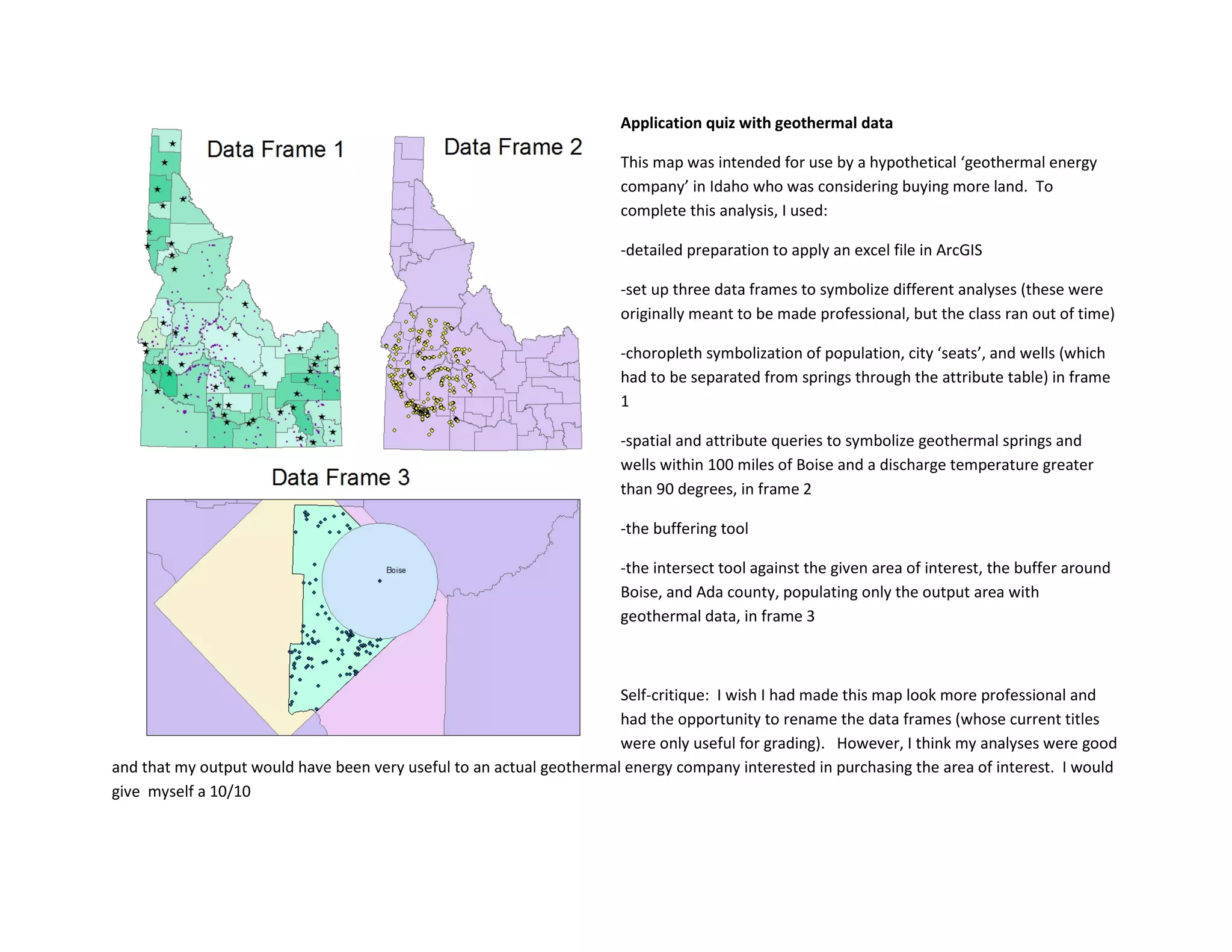 Application quiz with geothermal data
This map was intended for use by a hypothetical ‘geothermal energy
company’ in Idaho who was considering buying more land. To
complete this analysis, I used:
-detailed preparation to apply an excel file in ArcGIS
-set up three data frames to symbolize different analyses (these were
originally meant to be made professional, but the class ran out of time)
-choropleth symbolization of population, city ‘seats’, and wells (which
had to be separated from springs through the attribute table) in frame
1
-spatial and attribute queries to symbolize geothermal springs and
wells within 100 miles of Boise and a discharge temperature greater
than 90 degrees, in frame 2
-the buffering tool
-the intersect tool against the given area of interest, the buffer around
Boise, and Ada county, populating only the output area with
geothermal data, in frame 3
Self-critique: I wish I had made this map look more professional and
had the opportunity to rename the data frames (whose current titles
were only useful for grading). However, I think my analyses were good
and that my output would have been very useful to an actual geothermal energy company interested in purchasing the area of interest. I would
give myself a 10/10
 