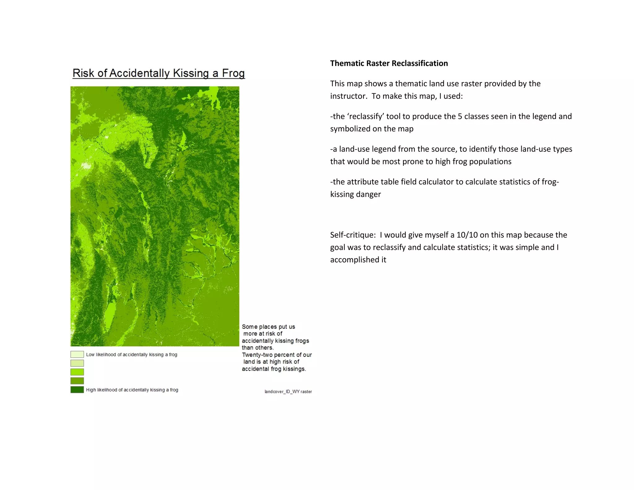 Thematic Raster Reclassification
This map shows a thematic land use raster provided by the
instructor. To make this map, I used:
-the ‘reclassify’ tool to produce the 5 classes seen in the legend and
symbolized on the map
-a land-use legend from the source, to identify those land-use types
that would be most prone to high frog populations
-the attribute table field calculator to calculate statistics of frog-
kissing danger
Self-critique: I would give myself a 10/10 on this map because the
goal was to reclassify and calculate statistics; it was simple and I
accomplished it
 