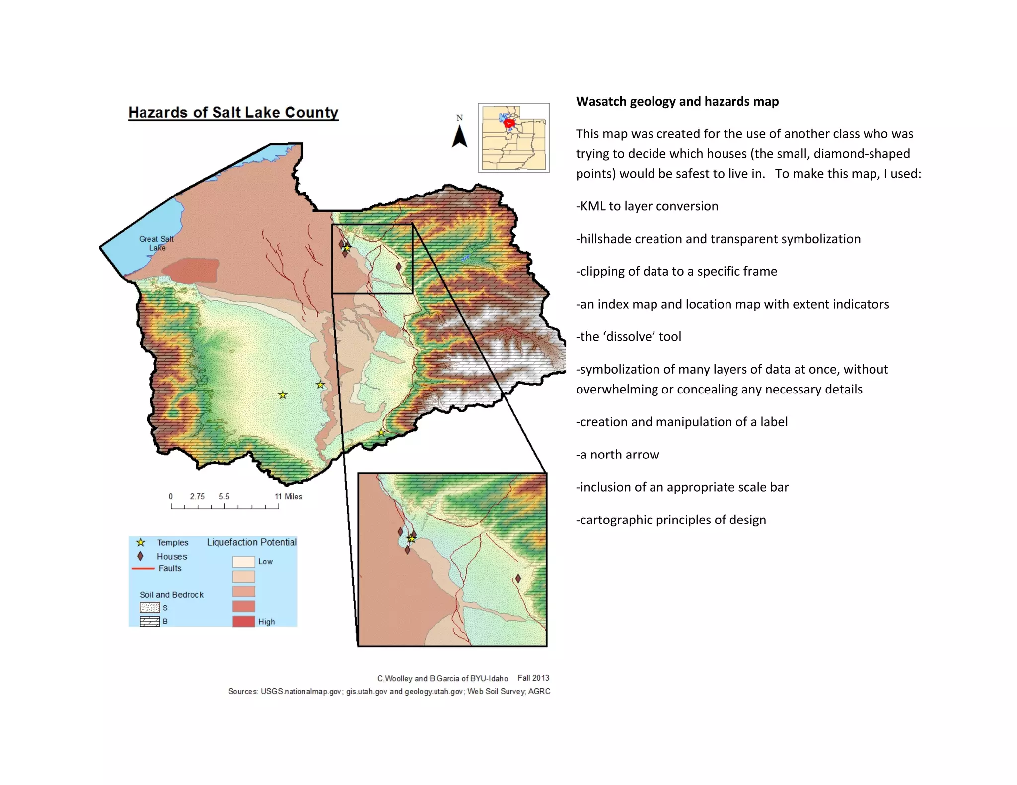 Wasatch geology and hazards map
This map was created for the use of another class who was
trying to decide which houses (the small, diamond-shaped
points) would be safest to live in. To make this map, I used:
-KML to layer conversion
-hillshade creation and transparent symbolization
-clipping of data to a specific frame
-an index map and location map with extent indicators
-the ‘dissolve’ tool
-symbolization of many layers of data at once, without
overwhelming or concealing any necessary details
-creation and manipulation of a label
-a north arrow
-inclusion of an appropriate scale bar
-cartographic principles of design
 
