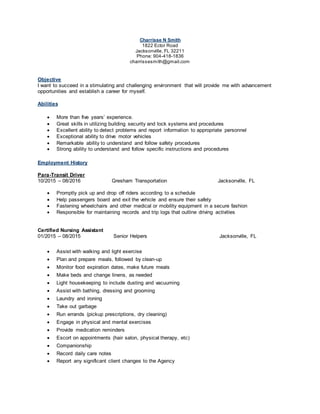 Charrisse N Smith
1822 Ector Road
Jacksonville, FL 32211
Phone: 904-418-1836
charrissesmith@gmail.com
Objective
I want to succeed in a stimulating and challenging environment that will provide me with advancement
opportunities and establish a career for myself.
Abilities
 More than five years’ experience.
 Great skills in utilizing building security and lock systems and procedures
 Excellent ability to detect problems and report information to appropriate personnel
 Exceptional ability to drive motor vehicles
 Remarkable ability to understand and follow safety procedures
 Strong ability to understand and follow specific instructions and procedures
Employment History
Para-Transit Driver
10/2015 – 08/2016 Gresham Transportation Jacksonville, FL
 Promptly pick up and drop off riders according to a schedule
 Help passengers board and exit the vehicle and ensure their safety
 Fastening wheelchairs and other medical or mobility equipment in a secure fashion
 Responsible for maintaining records and trip logs that outline driving activities
Certified Nursing Assistant
01/2015 – 08/2015 Senior Helpers Jacksonville, FL
 Assist with walking and light exercise
 Plan and prepare meals, followed by clean-up
 Monitor food expiration dates, make future meals
 Make beds and change linens, as needed
 Light housekeeping to include dusting and vacuuming
 Assist with bathing, dressing and grooming
 Laundry and ironing
 Take out garbage
 Run errands (pickup prescriptions, dry cleaning)
 Engage in physical and mental exercises
 Provide medication reminders
 Escort on appointments (hair salon, physical therapy, etc)
 Companionship
 Record daily care notes
 Report any significant client changes to the Agency
 