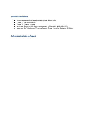 Additional Information
 State Certified Nursing Assistant and Home Health Aide
 Class "D" Security License
 Class "E" Driver's License
 Volunteer for the Y.M.C.A summer program in Plainfield, N.J (1992-1995)
 Volunteer for Volunteers of America/Respite Group Home for Displaced Children.
References Available on Request
 