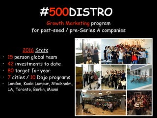 #500DISTRO
Growth Marketing program
for post-seed / pre-Series A companies
2016 Stats
• 15 person global team
• 42 investments to date
• 80 target for year
• 7 cities / 10 Dojo programs
• London, Kuala Lumpur, Stockholm,
LA, Toronto, Berlin, Miami
 