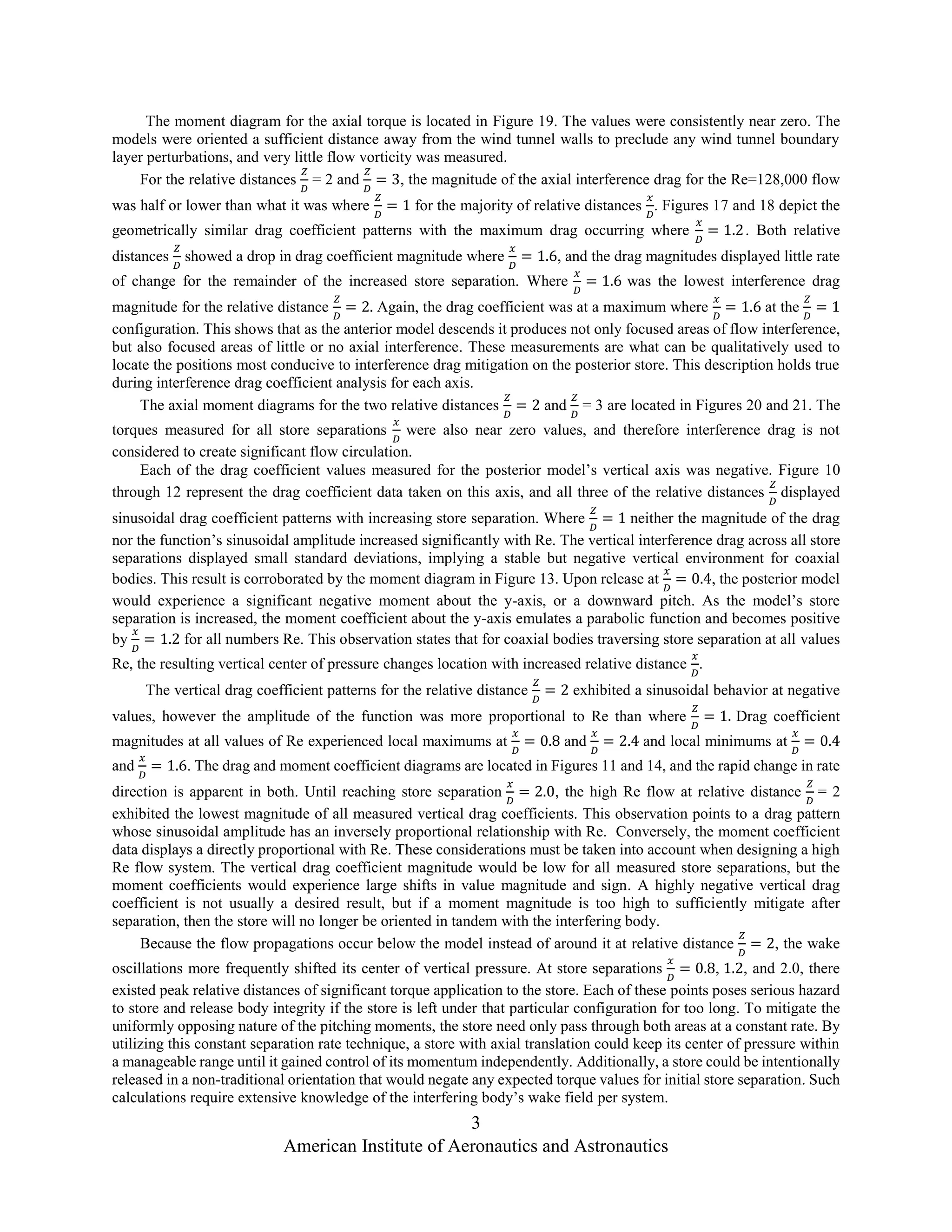3
American Institute of Aeronautics and Astronautics
The moment diagram for the axial torque is located in Figure 19. The values were consistently near zero. The
models were oriented a sufficient distance away from the wind tunnel walls to preclude any wind tunnel boundary
layer perturbations, and very little flow vorticity was measured.
For the relative distances
𝑍
𝐷
= 2 and
𝑍
𝐷
= 3, the magnitude of the axial interference drag for the Re=128,000 flow
was half or lower than what it was where
𝑍
𝐷
= 1 for the majority of relative distances
𝑥
𝐷
. Figures 17 and 18 depict the
geometrically similar drag coefficient patterns with the maximum drag occurring where
𝑥
𝐷
= 1.2. Both relative
distances
𝑍
𝐷
showed a drop in drag coefficient magnitude where
𝑥
𝐷
= 1.6, and the drag magnitudes displayed little rate
of change for the remainder of the increased store separation. Where
𝑥
𝐷
= 1.6 was the lowest interference drag
magnitude for the relative distance
𝑍
𝐷
= 2. Again, the drag coefficient was at a maximum where
𝑥
𝐷
= 1.6 at the
𝑍
𝐷
= 1
configuration. This shows that as the anterior model descends it produces not only focused areas of flow interference,
but also focused areas of little or no axial interference. These measurements are what can be qualitatively used to
locate the positions most conducive to interference drag mitigation on the posterior store. This description holds true
during interference drag coefficient analysis for each axis.
The axial moment diagrams for the two relative distances
𝑍
𝐷
= 2 and
𝑍
𝐷
= 3 are located in Figures 20 and 21. The
torques measured for all store separations
𝑥
𝐷
were also near zero values, and therefore interference drag is not
considered to create significant flow circulation.
Each of the drag coefficient values measured for the posterior model’s vertical axis was negative. Figure 10
through 12 represent the drag coefficient data taken on this axis, and all three of the relative distances
𝑍
𝐷
displayed
sinusoidal drag coefficient patterns with increasing store separation. Where
𝑍
𝐷
= 1 neither the magnitude of the drag
nor the function’s sinusoidal amplitude increased significantly with Re. The vertical interference drag across all store
separations displayed small standard deviations, implying a stable but negative vertical environment for coaxial
bodies. This result is corroborated by the moment diagram in Figure 13. Upon release at
𝑥
𝐷
= 0.4, the posterior model
would experience a significant negative moment about the y-axis, or a downward pitch. As the model’s store
separation is increased, the moment coefficient about the y-axis emulates a parabolic function and becomes positive
by
𝑥
𝐷
= 1.2 for all numbers Re. This observation states that for coaxial bodies traversing store separation at all values
Re, the resulting vertical center of pressure changes location with increased relative distance
𝑥
𝐷
.
The vertical drag coefficient patterns for the relative distance
𝑍
𝐷
= 2 exhibited a sinusoidal behavior at negative
values, however the amplitude of the function was more proportional to Re than where
𝑍
𝐷
= 1. Drag coefficient
magnitudes at all values of Re experienced local maximums at
𝑥
𝐷
= 0.8 and
𝑥
𝐷
= 2.4 and local minimums at
𝑥
𝐷
= 0.4
and
𝑥
𝐷
= 1.6. The drag and moment coefficient diagrams are located in Figures 11 and 14, and the rapid change in rate
direction is apparent in both. Until reaching store separation
𝑥
𝐷
= 2.0, the high Re flow at relative distance
𝑍
𝐷
= 2
exhibited the lowest magnitude of all measured vertical drag coefficients. This observation points to a drag pattern
whose sinusoidal amplitude has an inversely proportional relationship with Re. Conversely, the moment coefficient
data displays a directly proportional with Re. These considerations must be taken into account when designing a high
Re flow system. The vertical drag coefficient magnitude would be low for all measured store separations, but the
moment coefficients would experience large shifts in value magnitude and sign. A highly negative vertical drag
coefficient is not usually a desired result, but if a moment magnitude is too high to sufficiently mitigate after
separation, then the store will no longer be oriented in tandem with the interfering body.
Because the flow propagations occur below the model instead of around it at relative distance
𝑍
𝐷
= 2, the wake
oscillations more frequently shifted its center of vertical pressure. At store separations
𝑥
𝐷
= 0.8, 1.2, and 2.0, there
existed peak relative distances of significant torque application to the store. Each of these points poses serious hazard
to store and release body integrity if the store is left under that particular configuration for too long. To mitigate the
uniformly opposing nature of the pitching moments, the store need only pass through both areas at a constant rate. By
utilizing this constant separation rate technique, a store with axial translation could keep its center of pressure within
a manageable range until it gained control of its momentum independently. Additionally, a store could be intentionally
released in a non-traditional orientation that would negate any expected torque values for initial store separation. Such
calculations require extensive knowledge of the interfering body’s wake field per system.
 