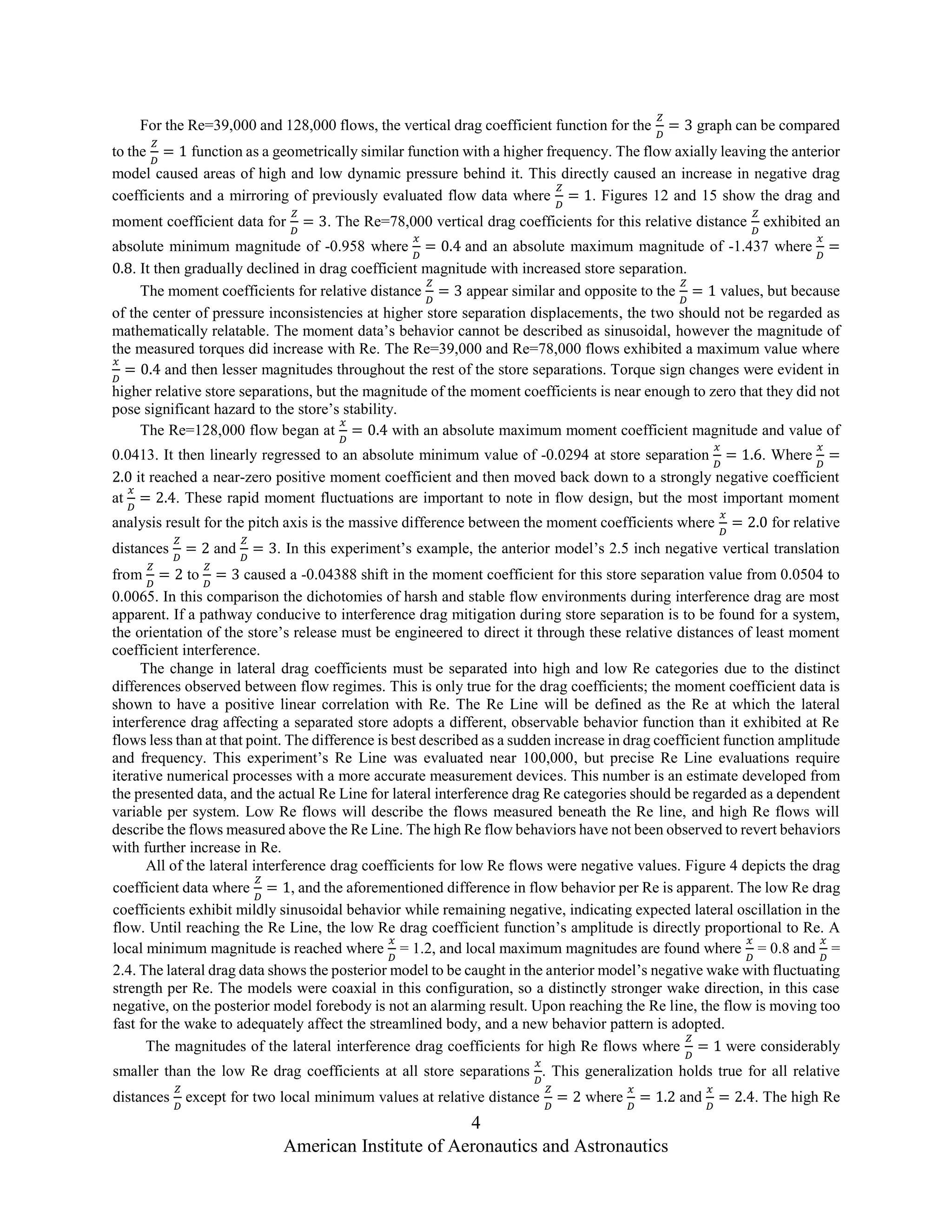 4
American Institute of Aeronautics and Astronautics
For the Re=39,000 and 128,000 flows, the vertical drag coefficient function for the
𝑍
𝐷
= 3 graph can be compared
to the
𝑍
𝐷
= 1 function as a geometrically similar function with a higher frequency. The flow axially leaving the anterior
model caused areas of high and low dynamic pressure behind it. This directly caused an increase in negative drag
coefficients and a mirroring of previously evaluated flow data where
𝑍
𝐷
= 1. Figures 12 and 15 show the drag and
moment coefficient data for
𝑍
𝐷
= 3. The Re=78,000 vertical drag coefficients for this relative distance
𝑍
𝐷
exhibited an
absolute minimum magnitude of -0.958 where
𝑥
𝐷
= 0.4 and an absolute maximum magnitude of -1.437 where
𝑥
𝐷
=
0.8. It then gradually declined in drag coefficient magnitude with increased store separation.
The moment coefficients for relative distance
𝑍
𝐷
= 3 appear similar and opposite to the
𝑍
𝐷
= 1 values, but because
of the center of pressure inconsistencies at higher store separation displacements, the two should not be regarded as
mathematically relatable. The moment data’s behavior cannot be described as sinusoidal, however the magnitude of
the measured torques did increase with Re. The Re=39,000 and Re=78,000 flows exhibited a maximum value where
𝑥
𝐷
= 0.4 and then lesser magnitudes throughout the rest of the store separations. Torque sign changes were evident in
higher relative store separations, but the magnitude of the moment coefficients is near enough to zero that they did not
pose significant hazard to the store’s stability.
The Re=128,000 flow began at
𝑥
𝐷
= 0.4 with an absolute maximum moment coefficient magnitude and value of
0.0413. It then linearly regressed to an absolute minimum value of -0.0294 at store separation
𝑥
𝐷
= 1.6. Where
𝑥
𝐷
=
2.0 it reached a near-zero positive moment coefficient and then moved back down to a strongly negative coefficient
at
𝑥
𝐷
= 2.4. These rapid moment fluctuations are important to note in flow design, but the most important moment
analysis result for the pitch axis is the massive difference between the moment coefficients where
𝑥
𝐷
= 2.0 for relative
distances
𝑍
𝐷
= 2 and
𝑍
𝐷
= 3. In this experiment’s example, the anterior model’s 2.5 inch negative vertical translation
from
𝑍
𝐷
= 2 to
𝑍
𝐷
= 3 caused a -0.04388 shift in the moment coefficient for this store separation value from 0.0504 to
0.0065. In this comparison the dichotomies of harsh and stable flow environments during interference drag are most
apparent. If a pathway conducive to interference drag mitigation during store separation is to be found for a system,
the orientation of the store’s release must be engineered to direct it through these relative distances of least moment
coefficient interference.
The change in lateral drag coefficients must be separated into high and low Re categories due to the distinct
differences observed between flow regimes. This is only true for the drag coefficients; the moment coefficient data is
shown to have a positive linear correlation with Re. The Re Line will be defined as the Re at which the lateral
interference drag affecting a separated store adopts a different, observable behavior function than it exhibited at Re
flows less than at that point. The difference is best described as a sudden increase in drag coefficient function amplitude
and frequency. This experiment’s Re Line was evaluated near 100,000, but precise Re Line evaluations require
iterative numerical processes with a more accurate measurement devices. This number is an estimate developed from
the presented data, and the actual Re Line for lateral interference drag Re categories should be regarded as a dependent
variable per system. Low Re flows will describe the flows measured beneath the Re line, and high Re flows will
describe the flows measured above the Re Line. The high Re flow behaviors have not been observed to revert behaviors
with further increase in Re.
All of the lateral interference drag coefficients for low Re flows were negative values. Figure 4 depicts the drag
coefficient data where
𝑍
𝐷
= 1, and the aforementioned difference in flow behavior per Re is apparent. The low Re drag
coefficients exhibit mildly sinusoidal behavior while remaining negative, indicating expected lateral oscillation in the
flow. Until reaching the Re Line, the low Re drag coefficient function’s amplitude is directly proportional to Re. A
local minimum magnitude is reached where
𝑥
𝐷
= 1.2, and local maximum magnitudes are found where
𝑥
𝐷
= 0.8 and
𝑥
𝐷
=
2.4. The lateral drag data shows the posterior model to be caught in the anterior model’s negative wake with fluctuating
strength per Re. The models were coaxial in this configuration, so a distinctly stronger wake direction, in this case
negative, on the posterior model forebody is not an alarming result. Upon reaching the Re line, the flow is moving too
fast for the wake to adequately affect the streamlined body, and a new behavior pattern is adopted.
The magnitudes of the lateral interference drag coefficients for high Re flows where
𝑍
𝐷
= 1 were considerably
smaller than the low Re drag coefficients at all store separations
𝑥
𝐷
. This generalization holds true for all relative
distances
𝑍
𝐷
except for two local minimum values at relative distance
𝑍
𝐷
= 2 where
𝑥
𝐷
= 1.2 and
𝑥
𝐷
= 2.4. The high Re
 