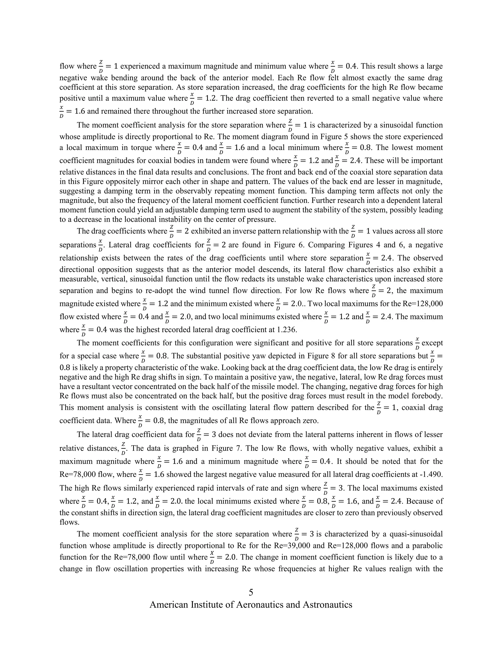 5
American Institute of Aeronautics and Astronautics
flow where
𝑍
𝐷
= 1 experienced a maximum magnitude and minimum value where
𝑥
𝐷
= 0.4. This result shows a large
negative wake bending around the back of the anterior model. Each Re flow felt almost exactly the same drag
coefficient at this store separation. As store separation increased, the drag coefficients for the high Re flow became
positive until a maximum value where
𝑥
𝐷
= 1.2. The drag coefficient then reverted to a small negative value where
𝑥
𝐷
= 1.6 and remained there throughout the further increased store separation.
The moment coefficient analysis for the store separation where
𝑍
𝐷
= 1 is characterized by a sinusoidal function
whose amplitude is directly proportional to Re. The moment diagram found in Figure 5 shows the store experienced
a local maximum in torque where
𝑥
𝐷
= 0.4 and
𝑥
𝐷
= 1.6 and a local minimum where
𝑥
𝐷
= 0.8. The lowest moment
coefficient magnitudes for coaxial bodies in tandem were found where
𝑥
𝐷
= 1.2 and
𝑥
𝐷
= 2.4. These will be important
relative distances in the final data results and conclusions. The front and back end of the coaxial store separation data
in this Figure oppositely mirror each other in shape and pattern. The values of the back end are lesser in magnitude,
suggesting a damping term in the observably repeating moment function. This damping term affects not only the
magnitude, but also the frequency of the lateral moment coefficient function. Further research into a dependent lateral
moment function could yield an adjustable damping term used to augment the stability of the system, possibly leading
to a decrease in the locational instability on the center of pressure.
The drag coefficients where
𝑍
𝐷
= 2 exhibited an inverse pattern relationship with the
𝑍
𝐷
= 1 values across all store
separations
𝑥
𝐷
. Lateral drag coefficients for
𝑍
𝐷
= 2 are found in Figure 6. Comparing Figures 4 and 6, a negative
relationship exists between the rates of the drag coefficients until where store separation
𝑥
𝐷
= 2.4. The observed
directional opposition suggests that as the anterior model descends, its lateral flow characteristics also exhibit a
measurable, vertical, sinusoidal function until the flow redacts its unstable wake characteristics upon increased store
separation and begins to re-adopt the wind tunnel flow direction. For low Re flows where
𝑍
𝐷
= 2, the maximum
magnitude existed where
𝑥
𝐷
= 1.2 and the minimum existed where
𝑥
𝐷
= 2.0.. Two local maximums for the Re=128,000
flow existed where
𝑥
𝐷
= 0.4 and
𝑥
𝐷
= 2.0, and two local minimums existed where
𝑥
𝐷
= 1.2 and
𝑥
𝐷
= 2.4. The maximum
where
𝑥
𝐷
= 0.4 was the highest recorded lateral drag coefficient at 1.236.
The moment coefficients for this configuration were significant and positive for all store separations
𝑥
𝐷
except
for a special case where
𝑥
𝐷
= 0.8. The substantial positive yaw depicted in Figure 8 for all store separations but
𝑥
𝐷
=
0.8 is likely a property characteristic of the wake. Looking back at the drag coefficient data, the low Re drag is entirely
negative and the high Re drag shifts in sign. To maintain a positive yaw, the negative, lateral, low Re drag forces must
have a resultant vector concentrated on the back half of the missile model. The changing, negative drag forces for high
Re flows must also be concentrated on the back half, but the positive drag forces must result in the model forebody.
This moment analysis is consistent with the oscillating lateral flow pattern described for the
𝑍
𝐷
= 1, coaxial drag
coefficient data. Where
𝑥
𝐷
= 0.8, the magnitudes of all Re flows approach zero.
The lateral drag coefficient data for
𝑍
𝐷
= 3 does not deviate from the lateral patterns inherent in flows of lesser
relative distances,
𝑍
𝐷
. The data is graphed in Figure 7. The low Re flows, with wholly negative values, exhibit a
maximum magnitude where
𝑥
𝐷
= 1.6 and a minimum magnitude where
𝑥
𝐷
= 0.4. It should be noted that for the
Re=78,000 flow, where
𝑥
𝐷
= 1.6 showed the largest negative value measured for all lateral drag coefficients at -1.490.
The high Re flows similarly experienced rapid intervals of rate and sign where
𝑍
𝐷
= 3. The local maximums existed
where
𝑥
𝐷
= 0.4,
𝑥
𝐷
= 1.2, and
𝑥
𝐷
= 2.0. the local minimums existed where
𝑥
𝐷
= 0.8,
𝑥
𝐷
= 1.6, and
𝑥
𝐷
= 2.4. Because of
the constant shifts in direction sign, the lateral drag coefficient magnitudes are closer to zero than previously observed
flows.
The moment coefficient analysis for the store separation where
𝑍
𝐷
= 3 is characterized by a quasi-sinusoidal
function whose amplitude is directly proportional to Re for the Re=39,000 and Re=128,000 flows and a parabolic
function for the Re=78,000 flow until where
𝑋
𝐷
= 2.0. The change in moment coefficient function is likely due to a
change in flow oscillation properties with increasing Re whose frequencies at higher Re values realign with the
 