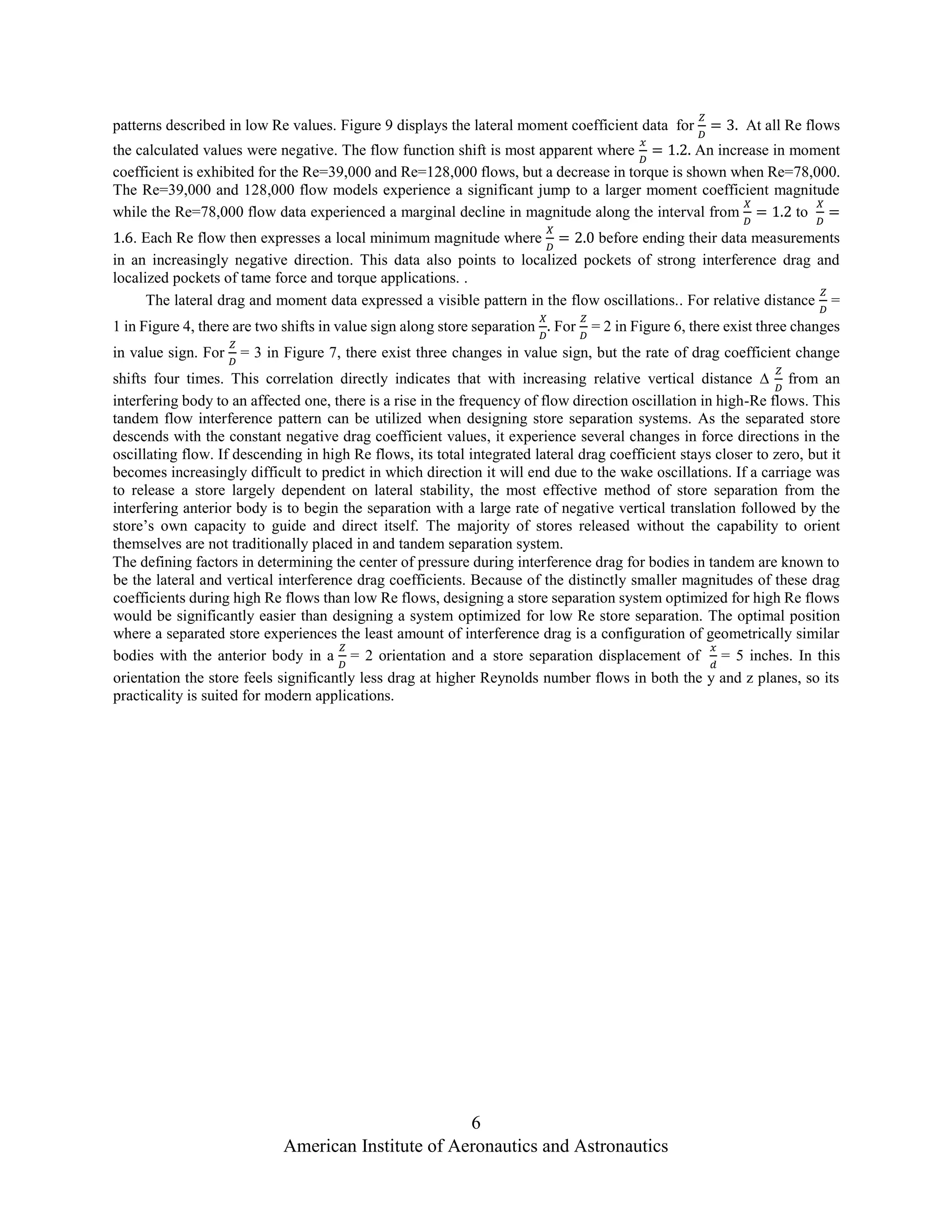6
American Institute of Aeronautics and Astronautics
patterns described in low Re values. Figure 9 displays the lateral moment coefficient data for
𝑍
𝐷
= 3. At all Re flows
the calculated values were negative. The flow function shift is most apparent where
𝑥
𝐷
= 1.2. An increase in moment
coefficient is exhibited for the Re=39,000 and Re=128,000 flows, but a decrease in torque is shown when Re=78,000.
The Re=39,000 and 128,000 flow models experience a significant jump to a larger moment coefficient magnitude
while the Re=78,000 flow data experienced a marginal decline in magnitude along the interval from
𝑋
𝐷
= 1.2 to
𝑋
𝐷
=
1.6. Each Re flow then expresses a local minimum magnitude where
𝑋
𝐷
= 2.0 before ending their data measurements
in an increasingly negative direction. This data also points to localized pockets of strong interference drag and
localized pockets of tame force and torque applications. .
The lateral drag and moment data expressed a visible pattern in the flow oscillations.. For relative distance
𝑍
𝐷
=
1 in Figure 4, there are two shifts in value sign along store separation
𝑋
𝐷
. For
𝑍
𝐷
= 2 in Figure 6, there exist three changes
in value sign. For
𝑍
𝐷
= 3 in Figure 7, there exist three changes in value sign, but the rate of drag coefficient change
shifts four times. This correlation directly indicates that with increasing relative vertical distance ∆
𝑍
𝐷
from an
interfering body to an affected one, there is a rise in the frequency of flow direction oscillation in high-Re flows. This
tandem flow interference pattern can be utilized when designing store separation systems. As the separated store
descends with the constant negative drag coefficient values, it experience several changes in force directions in the
oscillating flow. If descending in high Re flows, its total integrated lateral drag coefficient stays closer to zero, but it
becomes increasingly difficult to predict in which direction it will end due to the wake oscillations. If a carriage was
to release a store largely dependent on lateral stability, the most effective method of store separation from the
interfering anterior body is to begin the separation with a large rate of negative vertical translation followed by the
store’s own capacity to guide and direct itself. The majority of stores released without the capability to orient
themselves are not traditionally placed in and tandem separation system.
The defining factors in determining the center of pressure during interference drag for bodies in tandem are known to
be the lateral and vertical interference drag coefficients. Because of the distinctly smaller magnitudes of these drag
coefficients during high Re flows than low Re flows, designing a store separation system optimized for high Re flows
would be significantly easier than designing a system optimized for low Re store separation. The optimal position
where a separated store experiences the least amount of interference drag is a configuration of geometrically similar
bodies with the anterior body in a
𝑍
𝐷
= 2 orientation and a store separation displacement of
𝑥
𝑑
= 5 inches. In this
orientation the store feels significantly less drag at higher Reynolds number flows in both the y and z planes, so its
practicality is suited for modern applications.
 