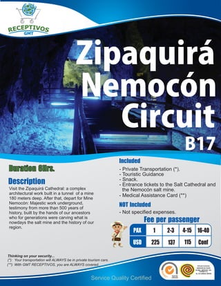 Zipaquirá
                                           Nemocón
                                              Circuit
                                                                                                B17
                                                                   Included
Duration 6Hrs.                                                     - Private Transportation (*).
                                                                   - Touristic Guidance
Description                                                        - Snack.
                                                                   - Entrance tickets to the Salt Cathedral and
 Visit the Zipaquirá Cathedral: a complex                            the Nemocón salt mine.
 architectural work built in a tunnel of a mine
                                                                   - Medical Assistance Card (**)
 180 meters deep. After that, depart for Mine
 Nemocón: Majestic work underground,
 testimony from more than 500 years of
                                                                   NOT Included
 history, built by the hands of our ancestors                      - Not specified expenses.
 who for generations were carving what is
 nowdays the salt mine and the history of our                                  Fee per passenger
 region.
                                                                         PAX      1     2-3    4-15 16-40
                                                                         USD      225    137    115    Conf
Thinking on your security...
(*): Your transportation will ALWAYS be in private tourism cars.
(**): With GMT RECEPTIVOS, you are ALWAYS covered.


                                                    Service Quality Certified
 