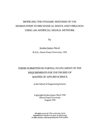 MODELING THE DYNAMIC RESPONSE OF THE
HUlMAN SPINE TO MECHANICAL SHOCK AND VIBRATION
      USING AN ARTIFICIAL NEURAL NETWORK




                    Jordan James Nicol
           B.A.Sc., Simon Fraser University, 1994




 THESIS SUBMITTED IN PARTIAL FULFILLMENT OF THE
        REQUIREMENTS FOR TIFIE CEGXEE OF
           MASTER OF APPLIED SCIENCE

            in the School of Engineering Science




             Copyright Jordan James Nicol1996
                 Simon Fraser Unversity
                        August 1996




              A l rights reserved. This work may not be
               l
            reproduced Irt whole or i part, by photocopy
                                     n
          or other means, without permission of the author.
 