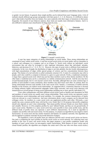 User Profile Completion with Online Social Circles
DOI: 10.9790/0661-1803020915 www.iosrjournals.org 10 | Page
or gender via text feature. In general, these simple profiles can be inferred from users' language styles. A lot of
methods classify different age groups and genders with their posts [1, 2, 3, 4]. However, it is difficult to detect
users' other kinds of profiles from text feature. Few users explicitly refer their major or hometown in their posts
frequently. On research of user behavior analysis, these items are usually more informative features. And it is
also difficult to indicate exact classification for these items by texts.
Figure 2. A people’s social circles
A user has many categories of strong relationships on social media. These strong relationships are
constituted of users' online social circles. A user has several social circles on social media, such as classmates in
a school, and colleagues in a company and so on (Figure 2). Social circle reflects an individual's social
environment that can often be leveraged to infer important information about that individuals' attitudes,
behaviors, and decisions [5, 6, 7, 8, 9, 10, 11]. However, this type of social circle is different from traditional
community. In the view of graph, the distribution of edges is not only globally, but also locally inhomogeneous,
with high concentrations of edges within special groups of vertices, and low concentrations between these
groups. This feature of a real networks is called community structure [12]. A node of a community may refer to
people, and it also could be a computer in Internet or a gene in a gene network. Firstly, a traditional community
is larger than a general social circle which may just has three members (such as three family members). On the
other hand, a residential area can be a community in a mobile communication network. And the area may have
several thousand people, but it is not anyone's social circle. Secondly, although there are some common tags or
profiles of each member in same community, these members may don't know each other. In contrast, there are
strong relationships between each member in the same social circle. Namely, a community of mobile network
depends on the location, not explicit social relationships. As suggested above, community detection is focused
on finding arbitrary highly interconnected subgraphs within larger networks, and social circle detection will
instead discover several groups of strong social relationships including one or more specific individuals [13].
Users often communicates with their different social circles (such as families and classmates) on SNS
and members of social circles are usually users' strong relationships. These social circles can represent a user's
multi-dimension social relationships and social attributes. For example, the common characteristics of family
circle are relevant to a user's hometown. And more information about a user's company can be detected from
colleague circles. So members in a same social circle can supplement profiles each other. Obviously, a user
usually has some common profile items with her/his every friend. But Li [14] proposes that profile completion
should only depends on users' close relationships. That means profiles between friends are more likely similar
and valuable. However, Li [14] completes profiles by users' labeled friends, and they are not ground-truths of
users' social circles. Members in a same social circle have most possible to have same profile items, and the
different kinds of profile items can represent a user's different characteristics. So it need an algorithm to
complete user profiles with real social circles. For this purpose, we propose an algorithm by non-negative matrix
factorization. As social circle also has similar situations and features on academic networks. Our algorithm can
also be applied to academic networks for keywords detection of papers.
We hypothesis a user's all profile items are unknown and this user's several social circles are known.
Our task is completing the user's profiles by her/his social circles on social network. For collecting more user
profiles in the view of users' real social circles, this paper proposes a user profile completion model with
members of users' social circles via non-negative matrix factorization. With features of users' circles and all
closed friends' profiles, the algorithm can complete the center user's (The user who own these social circles.)
 