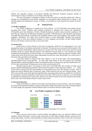 User Profile Completion with Online Social Circles
DOI: 10.9790/0661-1803020915 www.iosrjournals.org 11 | Page
profiles. Our algorithm conducts on Facebook LinkedIn and Microsoft Academic Research. Results of
experiment prove that our method are more effective than baselines.
The rest of this paper is organized as follows: in the next section, we describe related work. Then we
introduce our methodology of user profile completion via non-negative matrix factorization in section 3. We
describe datasets and experiment in section 4. Finally, we conclude our work and point out avenues for future
research.
II. Related Work
2.1 Profile Completion
User profile completion is a popular area of user analysis. [1,2,3,4,15] predict users' gender and age
according their tweets. [16]infers users' political orientation or ethnicity from various user information.
[17]classifies users' four attributes in Twitter. [18]adds the features of authors' name to profiles completion. All
their ideas are based user classification according user profiles. [19]extracts users' jobs educations and spouses
in Google Plus and Freebase. According to the homophily between users, [20] completes users' profile via their
neighbors’ information. [21] infers users' locations based on social relationships. Bergsma [22] proposes
different types of users have different attributes. Liu [23] completes user profiles via their labeled friends.
However, all of these work do not refer to real social circles.
2.2 Social Circle
Social circle is closely relevant to the term of community which has two interpretations: one is the
geographical notion of community and another is relational. The second one is concerned with the quality of the
character of human relationships, without reference to location [24]. The online social circles carry the second
meaning and do not concern physical locations. The detection of social circles is a new research area which
emerging with the popularity of social networks. It is a clustering problem within ego network, members within
a same social circle do not only have dense relationships, but also have some same profiles. So a social circle is
the group with a specified social meaning.
A growing number of scholars study their subjects in view of social circles. The recommendation
algorithm based on users' circles performs no worse than those based on the full network [25]. Question
recommendation, question popularity analysis and prediction based on social circles get better performance [26,
23]. It is also a main feature of linking users across online social networks [27].
Bernado proposes that it is necessary to mine users' real friends [28]. The evolution of online social
groups is analyzed and predicted by Kairam [29]. Qu and Liu propose a semi-supervised method to detect
social circles in twitter [30]. But some members in user groups are not users' real friends in Twitter. A lot of
groups just classify different types of followees, many of these followees are not users' bilateral friends. Since
2012, some specific social circle detection algorithms have been proposed by Leskovec and Qin [31, 32]. Burton
[13] introduces a detection algorithm of local social circle when whole network is unknown. Liu [33] develops
an algorithm for mining tags of social circles. However, all works are about social circles detection and mining,
there is few work of user analysis based on online social circles.
2.3 Keywords Detection
Wang [34] proposes a method of keywords extraction based on neural network. And [35] integrates
several keywords detection methods to improve performance. Blank [36] extracts keywords of academic papers
by citation graph. Our algorithm considers different topics of references based on citation graph.
III. User Profile Completion (11 Bold)
Figure3.CP can be decomposed into the product of CU and UP.
3.1 Principle
Every user has several items in her/his profiles and different items can represent different social
attributes. On the other hand, a user has many social circles on SNS. Most members among a social circle are
strong relationships. And their common profiles can likely represent attributes of their social circle. In the point
 